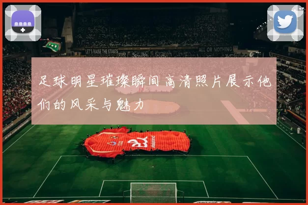 足球明星璀璨瞬间高清照片展示他们的风采与魅力