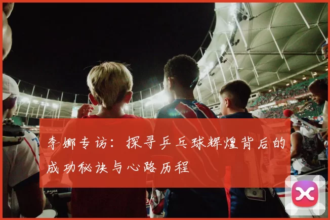 李娜专访：探寻乒乓球辉煌背后的成功秘诀与心路历程
