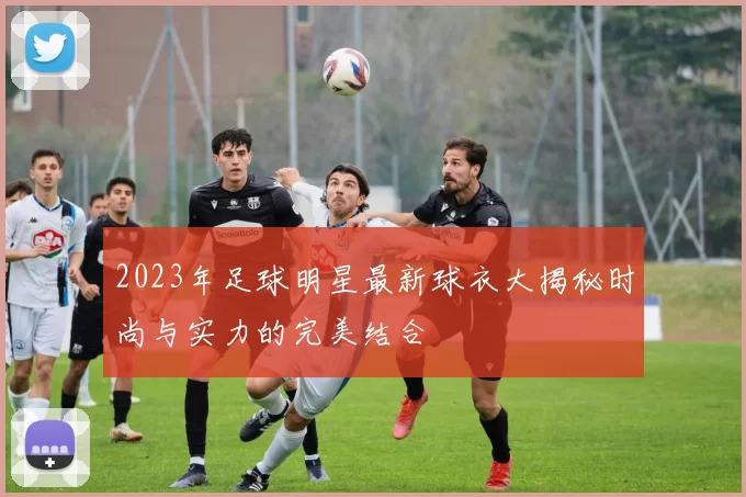 2023年足球明星最新球衣大揭秘时尚与实力的完美结合