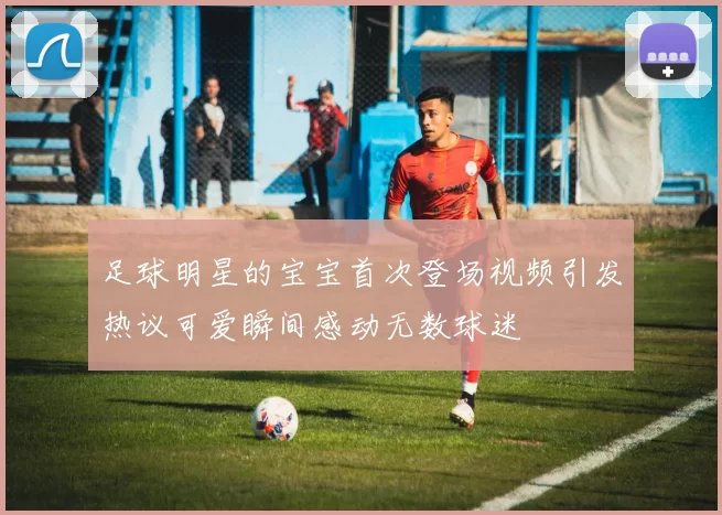 足球明星的宝宝首次登场视频引发热议可爱瞬间感动无数球迷