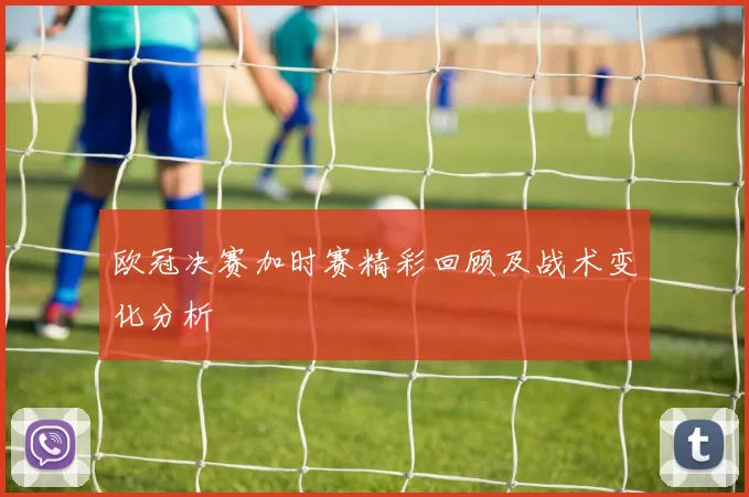 欧冠决赛加时赛精彩回顾及战术变化分析