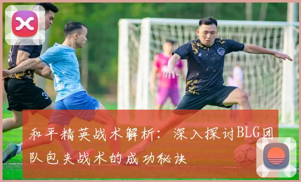 和平精英战术解析：深入探讨BLG团队包夹战术的成功秘诀