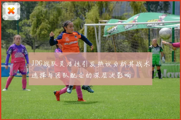 JDG战队灵活性引发热议分析其战术选择与团队配合的深层次影响