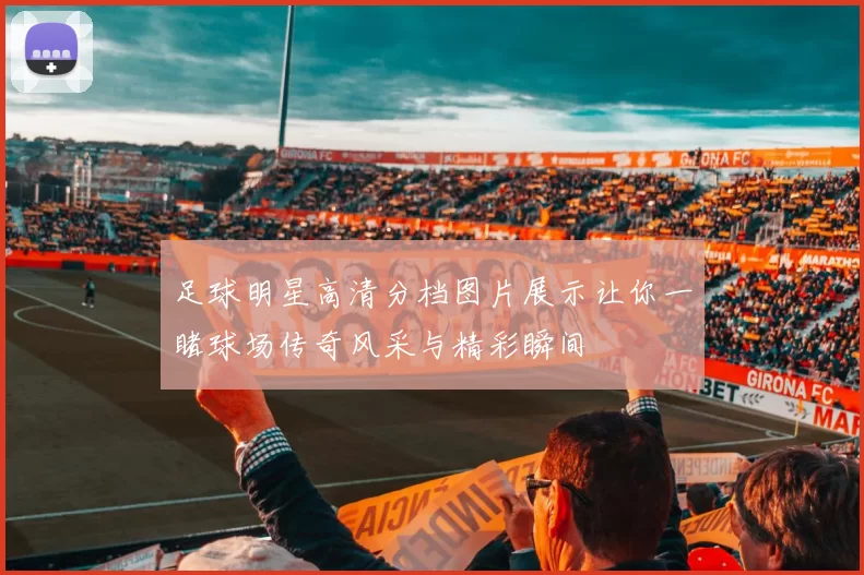 足球明星高清分档图片展示让你一睹球场传奇风采与精彩瞬间