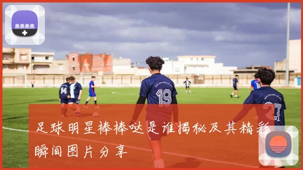 足球明星棒棒哒是谁揭秘及其精彩瞬间图片分享