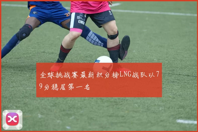 全球挑战赛最新积分榜LNG战队以79分稳居第一名