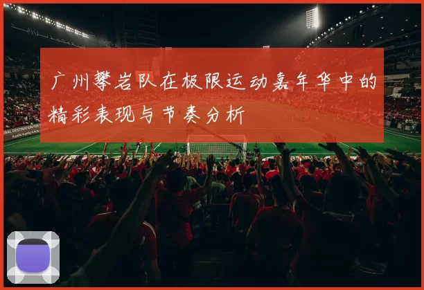 广州攀岩队在极限运动嘉年华中的精彩表现与节奏分析