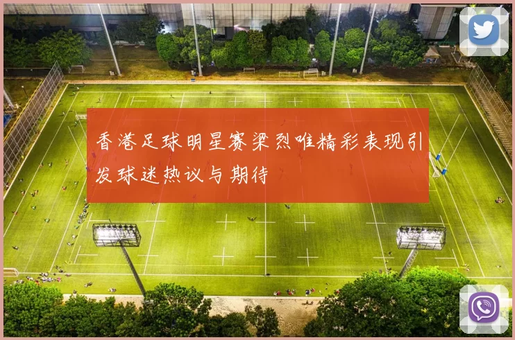 香港足球明星赛梁烈唯精彩表现引发球迷热议与期待