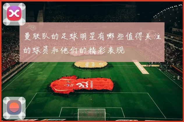 曼联队的足球明星有哪些值得关注的球员和他们的精彩表现