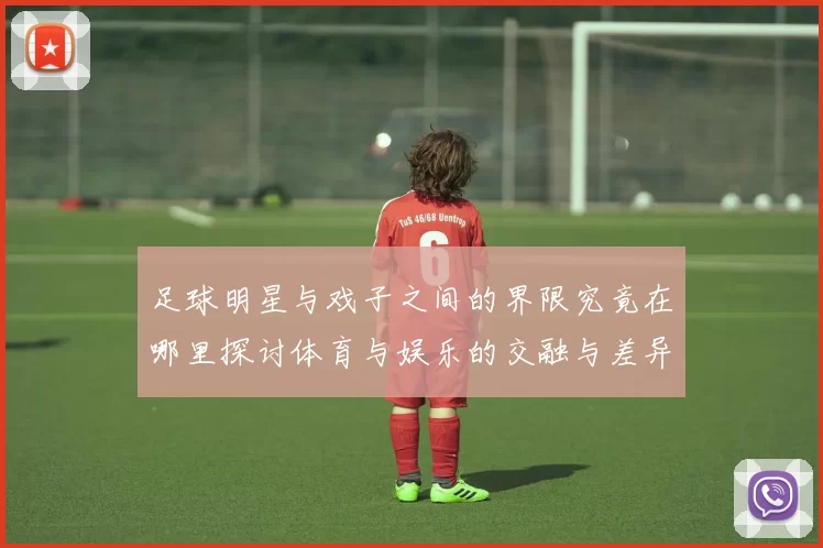 足球明星与戏子之间的界限究竟在哪里探讨体育与娱乐的交融与差异