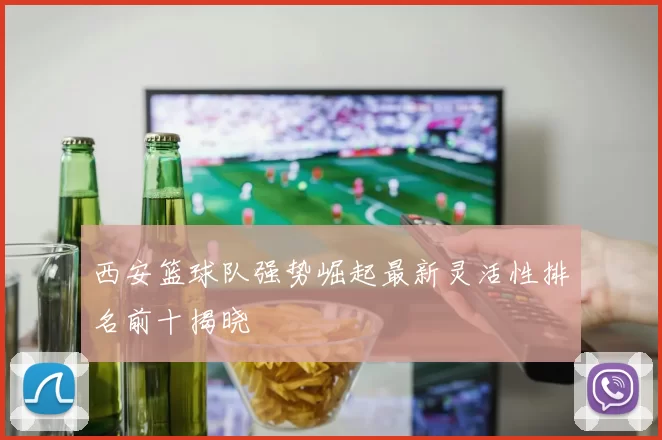 西安篮球队强势崛起最新灵活性排名前十揭晓