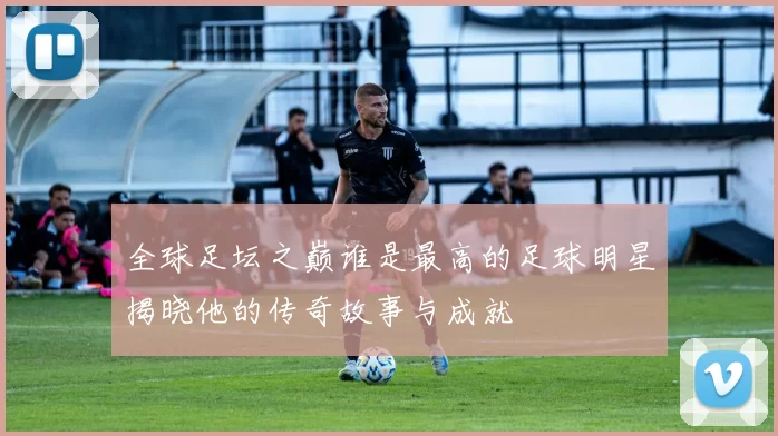全球足坛之巅谁是最高的足球明星揭晓他的传奇故事与成就