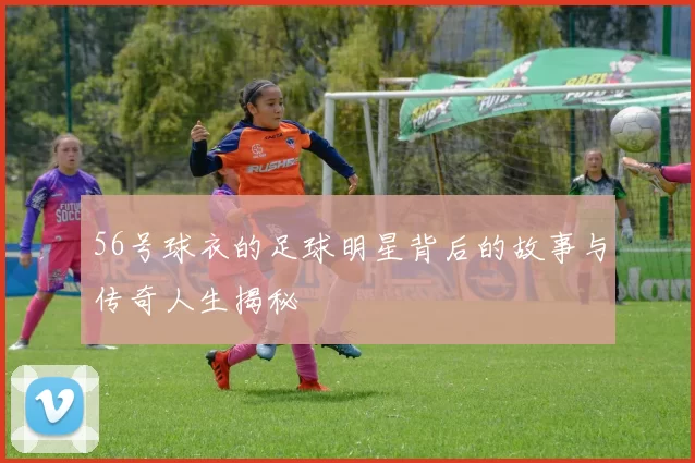 56号球衣的足球明星背后的故事与传奇人生揭秘