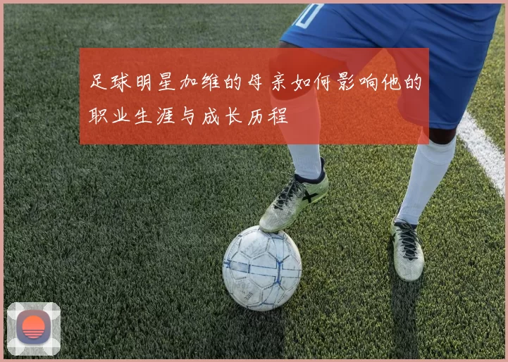 足球明星加维的母亲如何影响他的职业生涯与成长历程