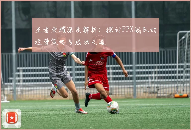 王者荣耀深度解析：探讨FPX战队的运营策略与成功之道