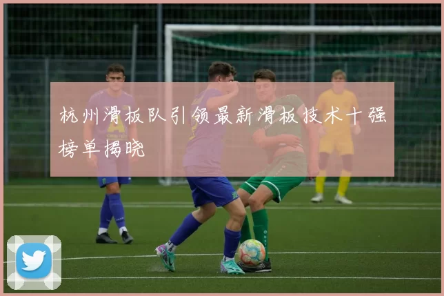 杭州滑板队引领最新滑板技术十强榜单揭晓