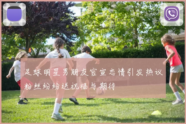 足球明星男朋友官宣恋情引发热议粉丝纷纷送祝福与期待
