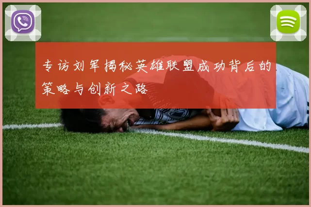 专访刘军揭秘英雄联盟成功背后的策略与创新之路