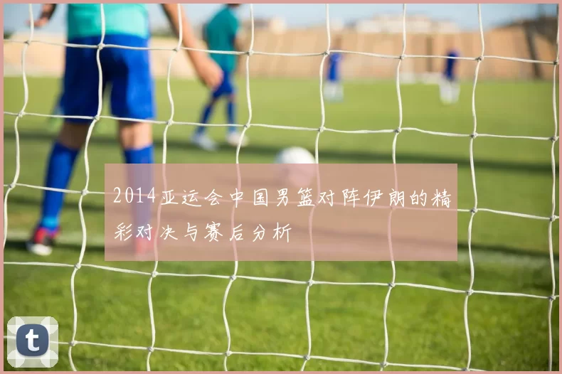 2014亚运会中国男篮对阵伊朗的精彩对决与赛后分析