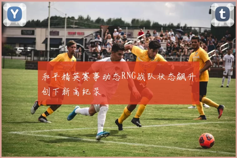 和平精英赛事动态RNG战队状态飙升创下新高纪录