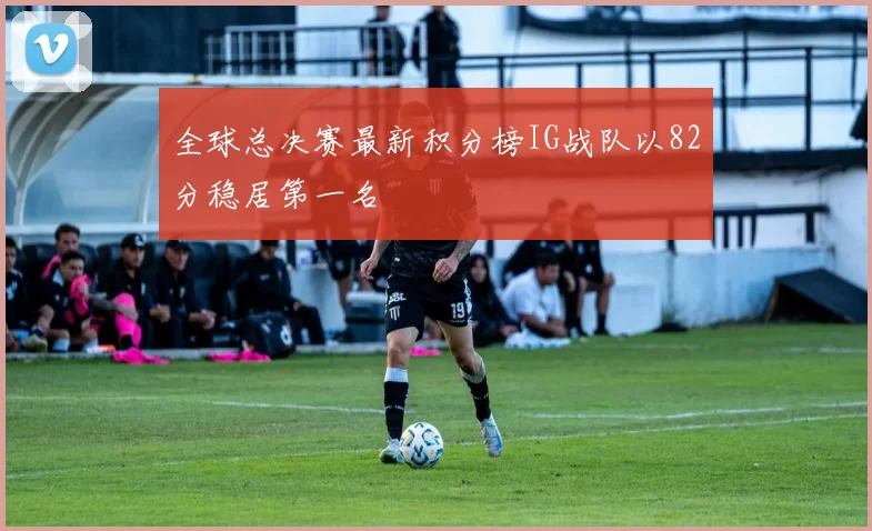 全球总决赛最新积分榜IG战队以82分稳居第一名