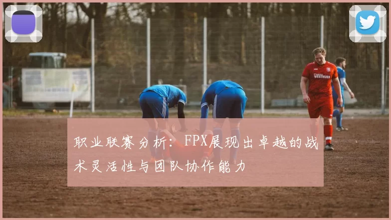 职业联赛分析：FPX展现出卓越的战术灵活性与团队协作能力
