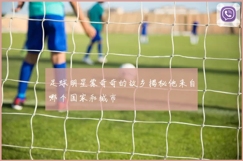 足球明星蒙奇奇的故乡揭秘他来自哪个国家和城市