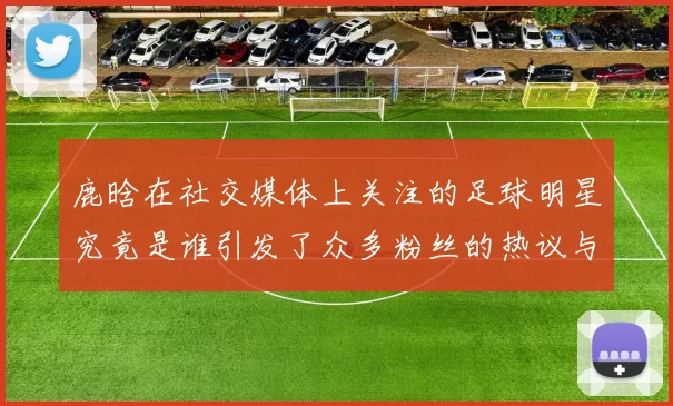 鹿晗在社交媒体上关注的足球明星究竟是谁引发了众多粉丝的热议与讨论