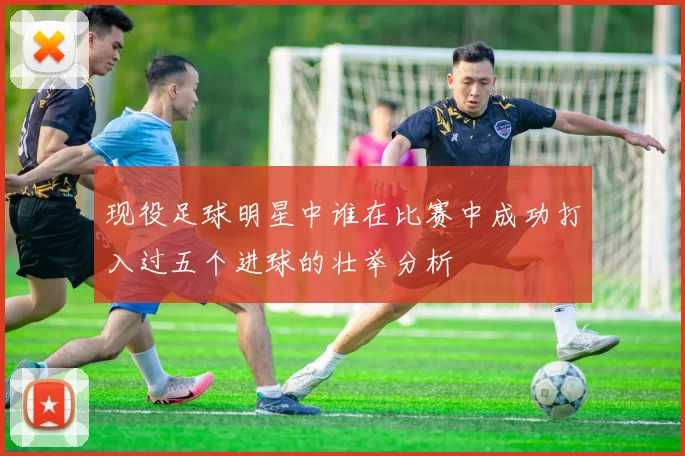 现役足球明星中谁在比赛中成功打入过五个进球的壮举分析