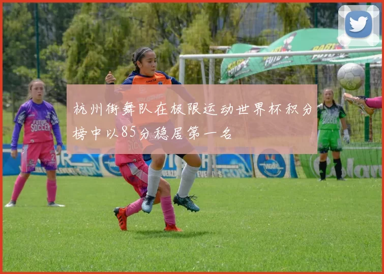杭州街舞队在极限运动世界杯积分榜中以85分稳居第一名