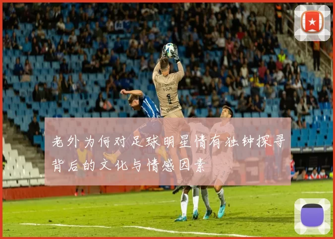 老外为何对足球明星情有独钟探寻背后的文化与情感因素