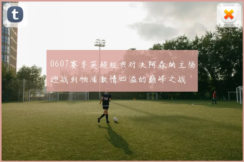 0607赛季英超经典对决阿森纳主场迎战利物浦激情四溢的巅峰之战