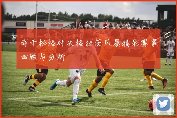 海于松格对决格拉茨风暴精彩赛事回顾与分析