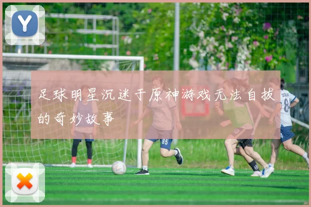 足球明星沉迷于原神游戏无法自拔的奇妙故事