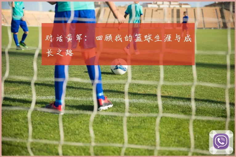 对话黄军：回顾我的篮球生涯与成长之路