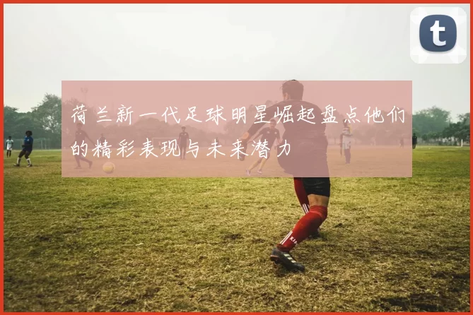 荷兰新一代足球明星崛起盘点他们的精彩表现与未来潜力