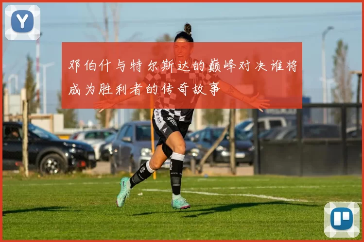 邓伯什与特尔斯达的巅峰对决谁将成为胜利者的传奇故事