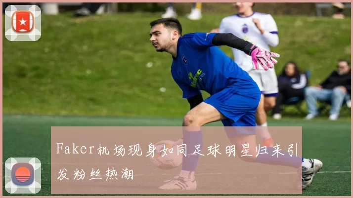 Faker机场现身如同足球明星归来引发粉丝热潮