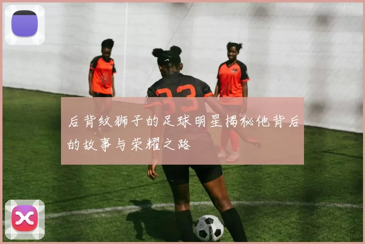 后背纹狮子的足球明星揭秘他背后的故事与荣耀之路