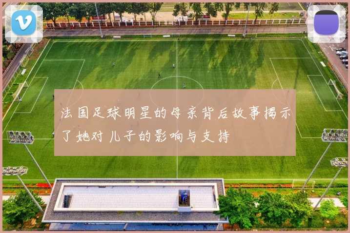 法国足球明星的母亲背后故事揭示了她对儿子的影响与支持