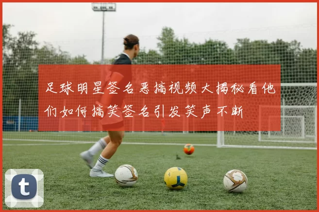 足球明星签名恶搞视频大揭秘看他们如何搞笑签名引发笑声不断