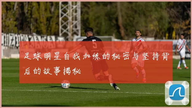 足球明星自我加练的秘密与坚持背后的故事揭秘