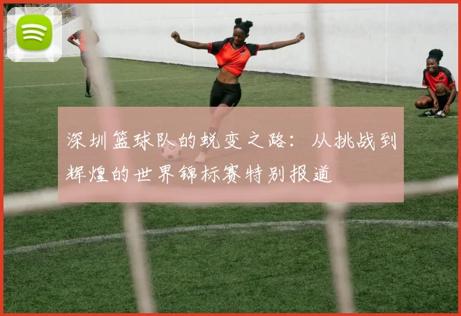 深圳篮球队的蜕变之路：从挑战到辉煌的世界锦标赛特别报道