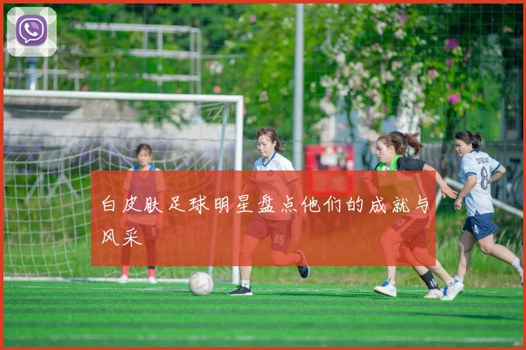 白皮肤足球明星盘点他们的成就与风采