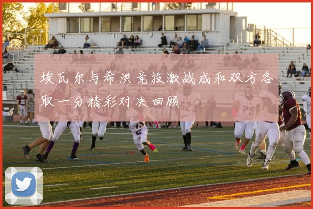 埃瓦尔与希洪竞技激战成和双方各取一分精彩对决回顾