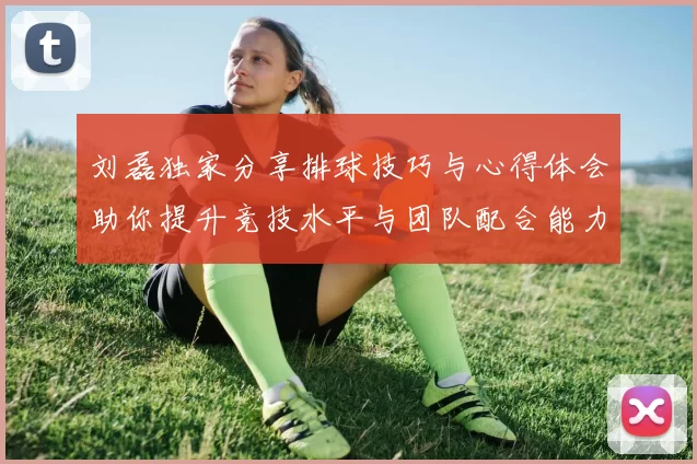 刘磊独家分享排球技巧与心得体会助你提升竞技水平与团队配合能力