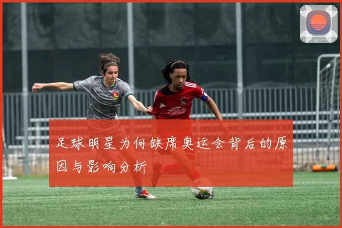 足球明星为何缺席奥运会背后的原因与影响分析