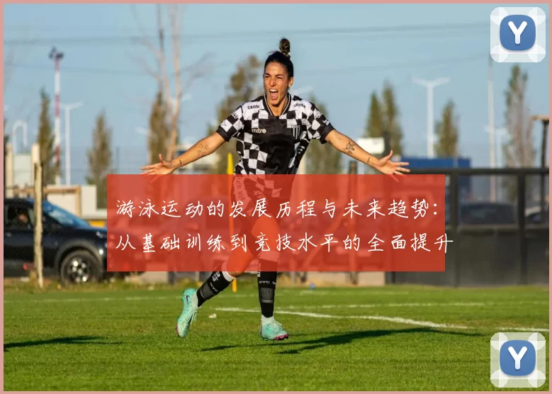 游泳运动的发展历程与未来趋势：从基础训练到竞技水平的全面提升